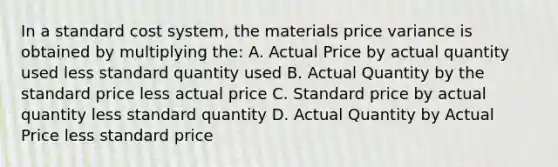 In a standard cost system, the materials price variance is obtained by multiplying the: A. Actual Price by actual quantity used less standard quantity used B. Actual Quantity by the standard price less actual price C. Standard price by actual quantity less standard quantity D. Actual Quantity by Actual Price less standard price