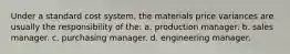 Under a standard cost system, the materials price variances are usually the responsibility of the: a. production manager. b. sales manager. c. purchasing manager. d. engineering manager.