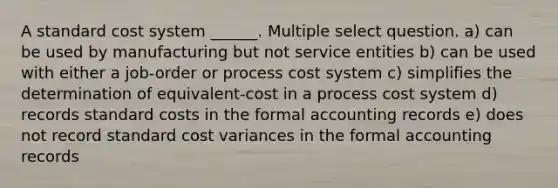 A standard cost system ______. Multiple select question. a) can be used by manufacturing but not service entities b) can be used with either a job-order or process cost system c) simplifies the determination of equivalent-cost in a process cost system d) records standard costs in the formal accounting records e) does not record standard cost variances in the formal accounting records