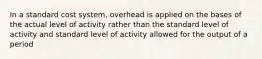 In a standard cost system, overhead is applied on the bases of the actual level of activity rather than the standard level of activity and standard level of activity allowed for the output of a period