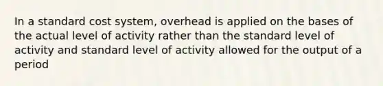 In a standard cost system, overhead is applied on the bases of the actual level of activity rather than the standard level of activity and standard level of activity allowed for the output of a period