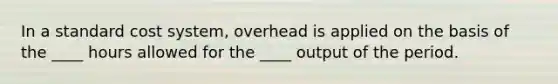 In a standard cost system, overhead is applied on the basis of the ____ hours allowed for the ____ output of the period.