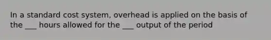 In a standard cost system, overhead is applied on the basis of the ___ hours allowed for the ___ output of the period