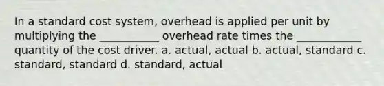 In a standard cost system, overhead is applied per unit by multiplying the ___________ overhead rate times the ____________ quantity of the cost driver. a. actual, actual b. actual, standard c. standard, standard d. standard, actual