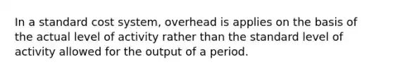 In a standard cost system, overhead is applies on the basis of the actual level of activity rather than the standard level of activity allowed for the output of a period.