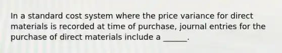 In a standard cost system where the price variance for direct materials is recorded at time of purchase, journal entries for the purchase of direct materials include a ______.