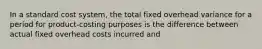 In a standard cost system, the total fixed overhead variance for a period for product-costing purposes is the difference between actual fixed overhead costs incurred and