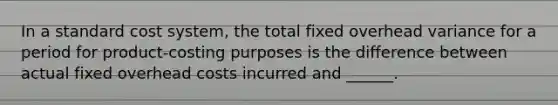 In a standard cost system, the total fixed overhead variance for a period for product-costing purposes is the difference between actual fixed overhead costs incurred and ______.