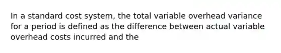 In a standard cost system, the total variable overhead variance for a period is defined as the difference between actual variable overhead costs incurred and the