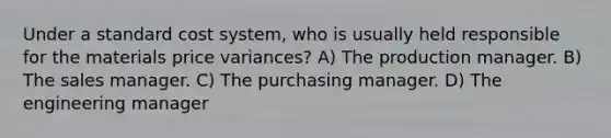 Under a standard cost system, who is usually held responsible for the materials price variances? A) The production manager. B) The sales manager. C) The purchasing manager. D) The engineering manager