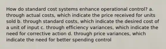 How do standard cost systems enhance operational control? a. through actual costs, which indicate the price received for units sold b. through standard costs, which indicate the desired cost of a unit of input c. through efficiency variances, which indicate the need for corrective action d. through price variances, which indicate the need for better spending control