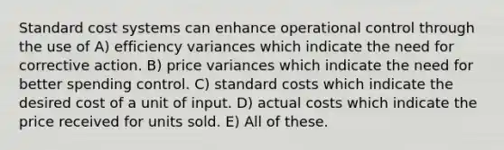 Standard cost systems can enhance operational control through the use of A) efficiency variances which indicate the need for corrective action. B) price variances which indicate the need for better spending control. C) <a href='https://www.questionai.com/knowledge/k66rzHC4Lr-standard-costs' class='anchor-knowledge'>standard costs</a> which indicate the desired cost of a unit of input. D) actual costs which indicate the price received for units sold. E) All of these.