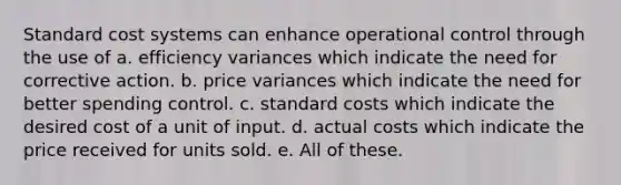 Standard cost systems can enhance operational control through the use of a. efficiency variances which indicate the need for corrective action. b. price variances which indicate the need for better spending control. c. standard costs which indicate the desired cost of a unit of input. d. actual costs which indicate the price received for units sold. e. All of these.