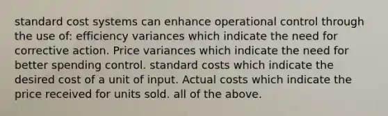 standard cost systems can enhance operational control through the use of: efficiency variances which indicate the need for corrective action. Price variances which indicate the need for better spending control. standard costs which indicate the desired cost of a unit of input. Actual costs which indicate the price received for units sold. all of the above.