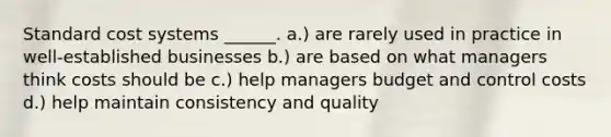 Standard cost systems ______. a.) are rarely used in practice in well-established businesses b.) are based on what managers think costs should be c.) help managers budget and control costs d.) help maintain consistency and quality