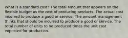 What is a standard cost? The total amount that appears on the flexible budget as the cost of producing products. The actual cost incurred to produce a good or service. The amount management thinks that should be incurred to produce a good or service. The total number of units to be produced times the unit cost expected for production.