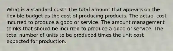 What is a standard cost? The total amount that appears on the flexible budget as the cost of producing products. The actual cost incurred to produce a good or service. The amount management thinks that should be incurred to produce a good or service. The total number of units to be produced times the unit cost expected for production.