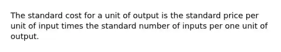 The standard cost for a unit of output is the standard price per unit of input times the standard number of inputs per one unit of output.