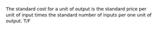 The standard cost for a unit of output is the standard price per unit of input times the standard number of inputs per one unit of output. T/F