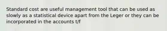 Standard cost are useful management tool that can be used as slowly as a statistical device apart from the Leger or they can be incorporated in the accounts t/f