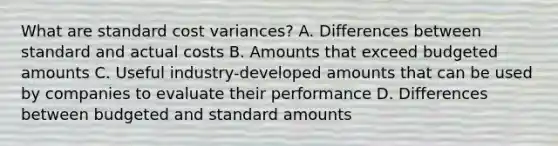 What are standard cost variances? A. Differences between standard and actual costs B. Amounts that exceed budgeted amounts C. Useful industry-developed amounts that can be used by companies to evaluate their performance D. Differences between budgeted and standard amounts