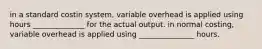 in a standard costin system, variable overhead is applied using hours ______________ for the actual output. in normal costing, variable overhead is applied using _______________ hours.