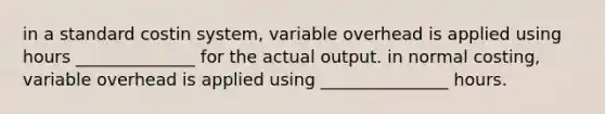 in a standard costin system, variable overhead is applied using hours ______________ for the actual output. in normal costing, variable overhead is applied using _______________ hours.