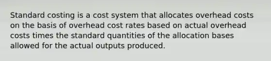 Standard costing is a cost system that allocates overhead costs on the basis of overhead cost rates based on actual overhead costs times the standard quantities of the allocation bases allowed for the actual outputs produced.