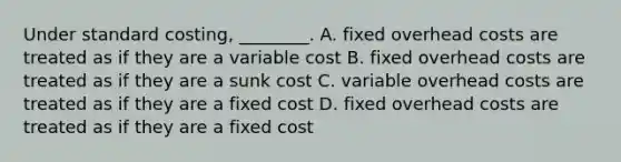 Under standard costing, ________. A. fixed overhead costs are treated as if they are a variable cost B. fixed overhead costs are treated as if they are a sunk cost C. variable overhead costs are treated as if they are a fixed cost D. fixed overhead costs are treated as if they are a fixed cost