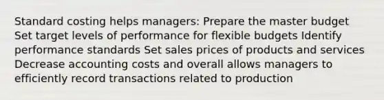 Standard costing helps managers: Prepare the master budget Set target levels of performance for flexible budgets Identify performance standards Set sales prices of products and services Decrease accounting costs and overall allows managers to efficiently record transactions related to production