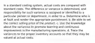 In a standard costing system, actual costs are compared with standard costs. The difference or variance is determined, and responsibility for such variance is assigned or identified to a particular person or department, in order to a. Determine who is at fault and render the appropriate punishment. b. Be able to set the correct selling price of the product. c. Use the knowledge about the variances to promote learning and continuous improvement in the manufacturing operations. d. Trace the variances to the proper inventory accounts so that they may be valued at actual costs.