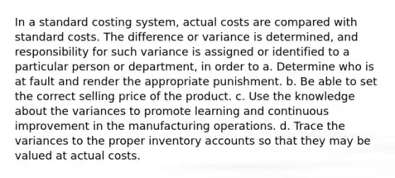 In a standard costing system, actual costs are compared with standard costs. The difference or variance is determined, and responsibility for such variance is assigned or identified to a particular person or department, in order to a. Determine who is at fault and render the appropriate punishment. b. Be able to set the correct selling price of the product. c. Use the knowledge about the variances to promote learning and continuous improvement in the manufacturing operations. d. Trace the variances to the proper inventory accounts so that they may be valued at actual costs.