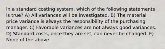 in a standard costing system, which of the following statements is true? A) All variances will be investigated. B) The material price variance is always the responsibility of the purchasing manager. C) Favorable variances are not always good variances. D) <a href='https://www.questionai.com/knowledge/k66rzHC4Lr-standard-costs' class='anchor-knowledge'>standard costs</a>, once they are set, can never be changed. E) None of the above.