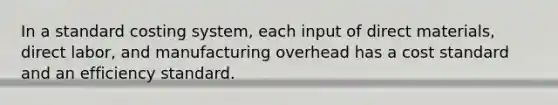 In a standard costing system, each input of direct materials, direct labor, and manufacturing overhead has a cost standard and an efficiency standard.