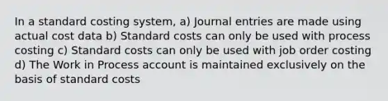 In a standard costing system, a) Journal entries are made using actual cost data b) Standard costs can only be used with process costing c) Standard costs can only be used with job order costing d) The Work in Process account is maintained exclusively on the basis of standard costs