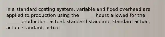 In a standard costing system, variable and fixed overhead are applied to production using the ______ hours allowed for the ______ production. actual, standard standard, standard actual, actual standard, actual