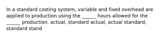 In a standard costing system, variable and fixed overhead are applied to production using the ______ hours allowed for the ______ production. actual, standard actual, actual standard, standard stand