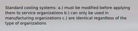 Standard costing systems: a.) must be modified before applying them to service organizations b.) can only be used in manufacturing organizations c.) are identical regardless of the type of organizations