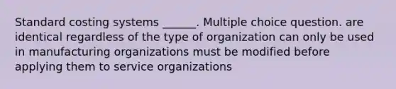 Standard costing systems ______. Multiple choice question. are identical regardless of the type of organization can only be used in manufacturing organizations must be modified before applying them to service organizations