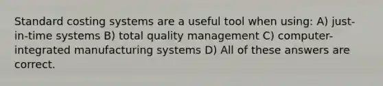 Standard costing systems are a useful tool when using: A) just-in-time systems B) total quality management C) computer-integrated manufacturing systems D) All of these answers are correct.