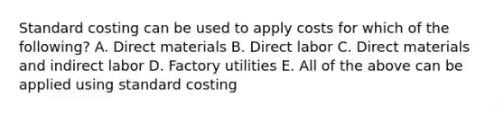 Standard costing can be used to apply costs for which of the following? A. Direct materials B. Direct labor C. Direct materials and indirect labor D. Factory utilities E. All of the above can be applied using standard costing