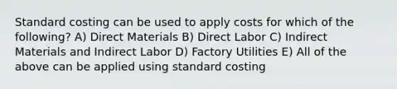 Standard costing can be used to apply costs for which of the following? A) Direct Materials B) Direct Labor C) Indirect Materials and Indirect Labor D) Factory Utilities E) All of the above can be applied using standard costing