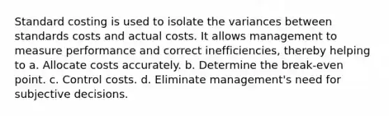 Standard costing is used to isolate the variances between standards costs and actual costs. It allows management to measure performance and correct inefficiencies, thereby helping to a. Allocate costs accurately. b. Determine the break-even point. c. Control costs. d. Eliminate management's need for subjective decisions.