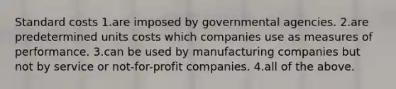 <a href='https://www.questionai.com/knowledge/k66rzHC4Lr-standard-costs' class='anchor-knowledge'>standard costs</a> 1.are imposed by governmental agencies. 2.are predetermined units costs which companies use as measures of performance. 3.can be used by manufacturing companies but not by service or not-for-profit companies. 4.all of the above.