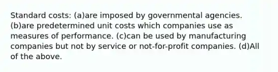 Standard costs: (a)are imposed by governmental agencies. (b)are predetermined unit costs which companies use as measures of performance. (c)can be used by manufacturing companies but not by service or not-for-profit companies. (d)All of the above.