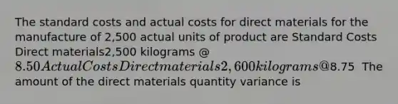 The standard costs and actual costs for direct materials for the manufacture of 2,500 actual units of product are Standard Costs Direct materials2,500 kilograms @ 8.50 Actual Costs Direct materials2,600 kilograms @8.75 ​​ The amount of the direct materials quantity variance is