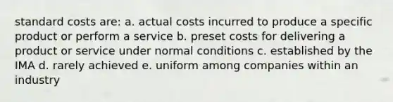 <a href='https://www.questionai.com/knowledge/k66rzHC4Lr-standard-costs' class='anchor-knowledge'>standard costs</a> are: a. actual costs incurred to produce a specific product or perform a service b. preset costs for delivering a product or service under normal conditions c. established by the IMA d. rarely achieved e. uniform among companies within an industry