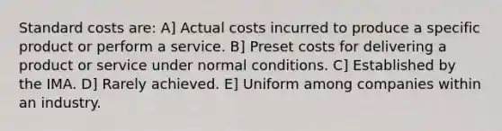 Standard costs are: A] Actual costs incurred to produce a specific product or perform a service. B] Preset costs for delivering a product or service under normal conditions. C] Established by the IMA. D] Rarely achieved. E] Uniform among companies within an industry.