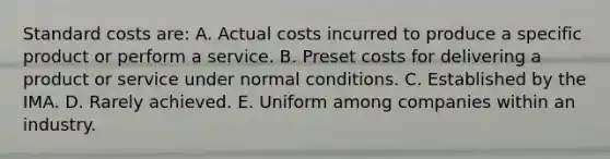 Standard costs are: A. Actual costs incurred to produce a specific product or perform a service. B. Preset costs for delivering a product or service under normal conditions. C. Established by the IMA. D. Rarely achieved. E. Uniform among companies within an industry.