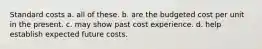 Standard costs a. all of these. b. are the budgeted cost per unit in the present. c. may show past cost experience. d. help establish expected future costs.